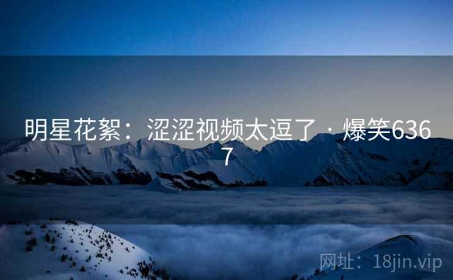 明星花絮：涩涩视频太逗了 · 爆笑6367