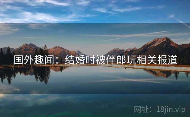 国外趣闻：结婚时被伴郎玩相关报道