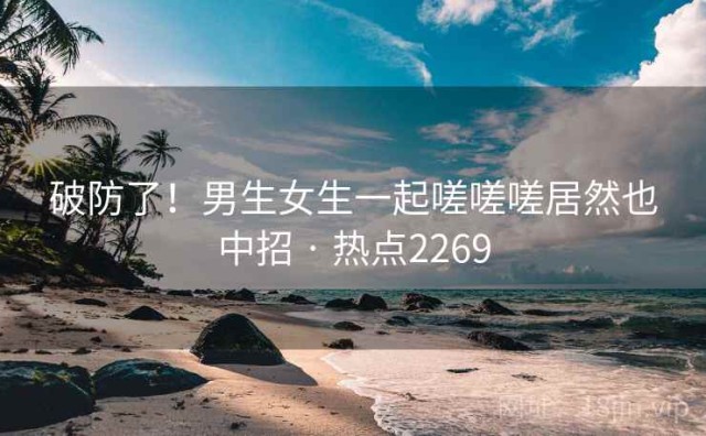 破防了！男生女生一起嗟嗟嗟居然也中招 · 热点2269
