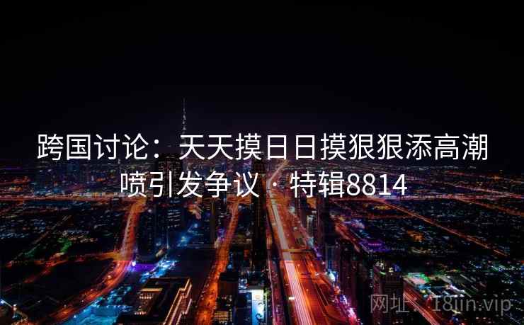 跨国讨论：天天摸日日摸狠狠添高潮喷引发争议 · 特辑8814