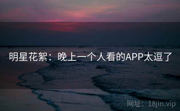 明星花絮：晚上一个人看的APP太逗了