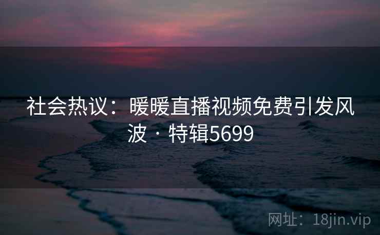 社会热议：暖暖直播视频免费引发风波 · 特辑5699