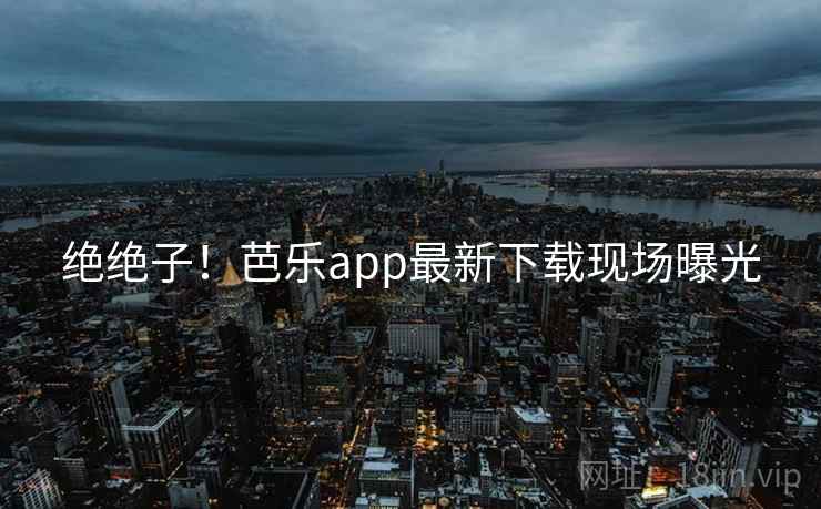 绝绝子！芭乐app最新下载现场曝光