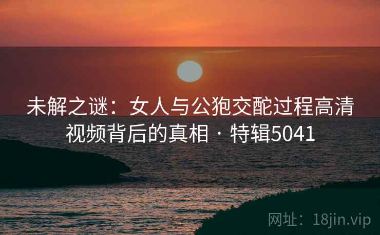 未解之谜：女人与公狍交酡过程高清视频背后的真相 · 特辑5041