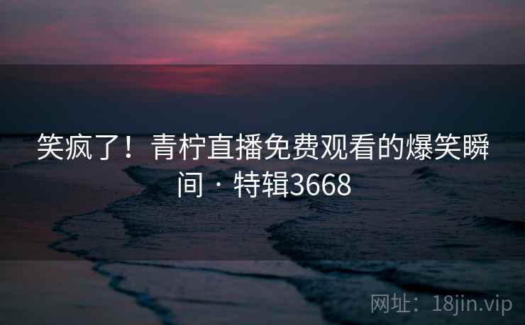 笑疯了！青柠直播免费观看的爆笑瞬间 · 特辑3668