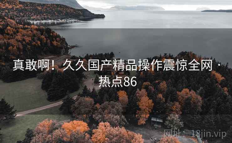 真敢啊！久久国产精品操作震惊全网 · 热点86