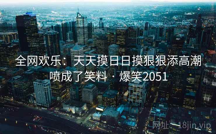 全网欢乐:天天摸日日摸狠狠添高潮喷成了笑料 · 爆笑2051 全网欢乐:天天摸日日摸狠狠添高潮喷成了笑料 · 爆笑2051