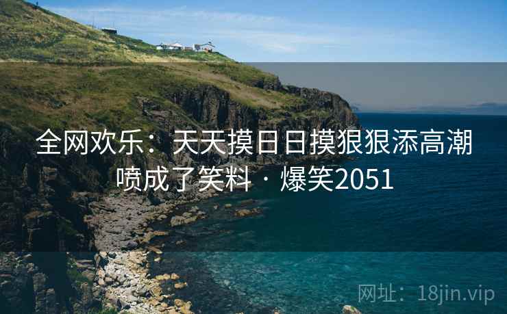 全网欢乐:天天摸日日摸狠狠添高潮喷成了笑料 · 爆笑2051 全网欢乐:天天摸日日摸狠狠添高潮喷成了笑料 · 爆笑2051