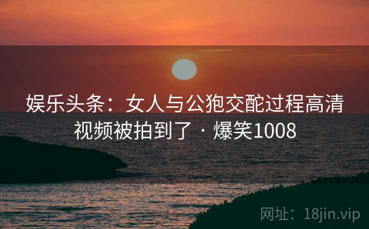娱乐头条:女人与公狍交酡过程高清视频被拍到了 · 爆笑1008 娱乐头条:女人与公狍交酡过程高清视频被拍到了 · 爆笑1008